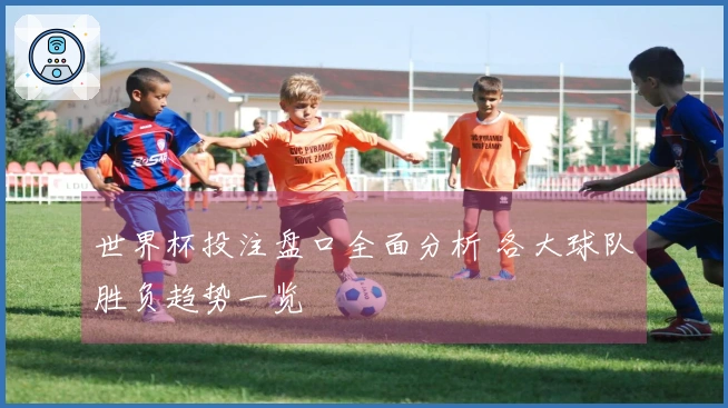 世界杯投注盘口全面分析 各大球队胜负趋势一览